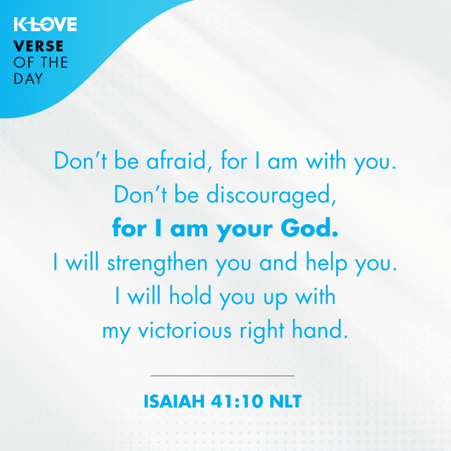 	Don’t be afraid, for I am with you. Don’t be discouraged, for I am your God. I will strengthen you and help you. I will hold you up with my victorious right hand.
